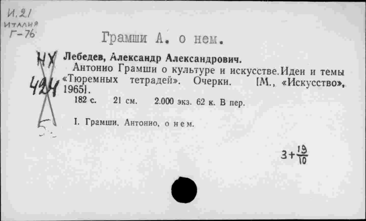 ﻿ил/
Италия
Г*76	Грамши А. о нем.

Лебедев, Александр Александрович.
Антонио Грамши о культуре и искусстве.Идеи и темы «Тюремных тетрадей». Очерки. [М., «Искусство», 19651.
182 с. 21 см. 2.000 экз. 62 к. В пер.
I. Грамши. Антонио, о нем.
3 + ^ ■зт 10